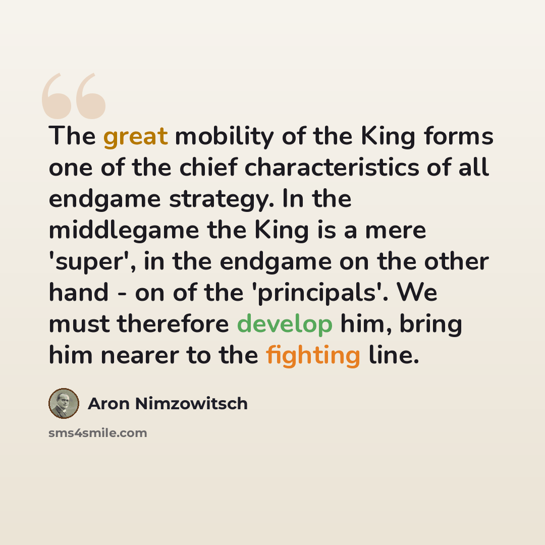 “The great mobility of the King forms one of the chief characteristics of all endgame strategy. In the middlegame the King is a mere 'super', in the endgame on the other hand - on of the 'principals'. We must therefore develop him, bring him nearer to the fighting line.” quote by Aron Nimzowitsch
