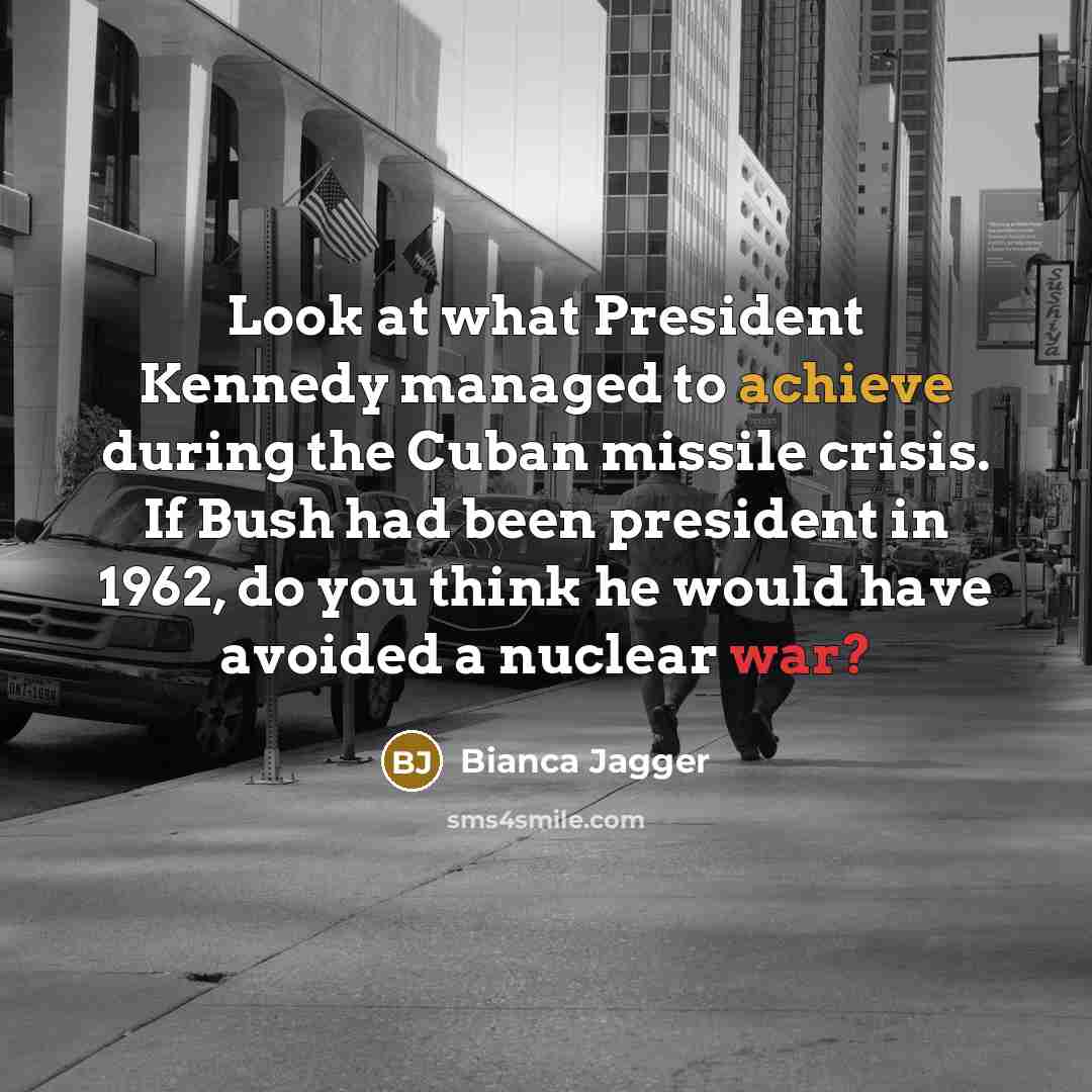 “Look at what President Kennedy managed to achieve during the Cuban missile crisis. If Bush had been president in 1962, do you think he would have avoided a nuclear war?” quote by Bianca Jagger