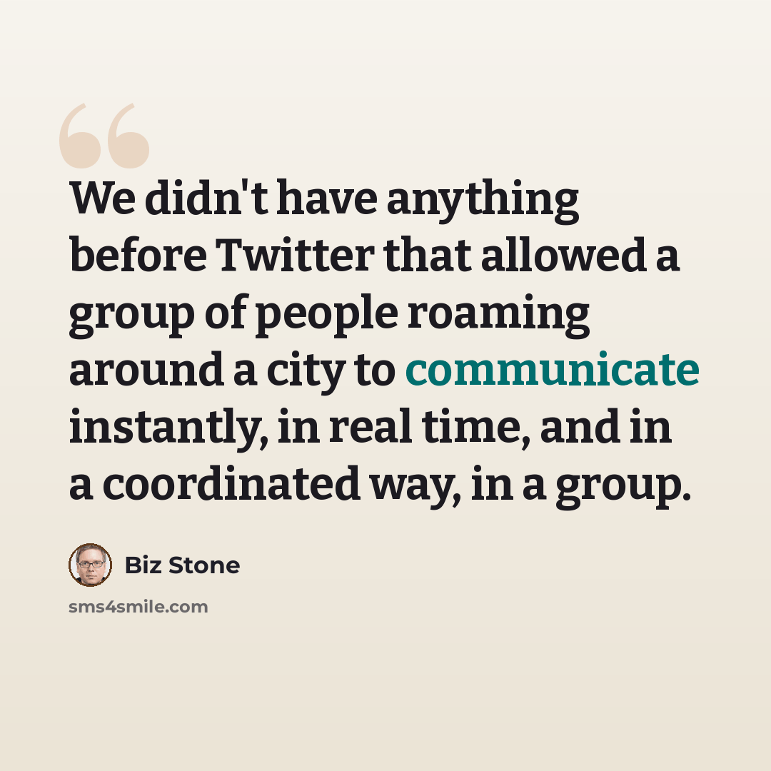 “We didn't have anything before Twitter that allowed a group of people roaming around a city to communicate instantly, in real time, and in a coordinated way, in a group.” quote by Biz Stone