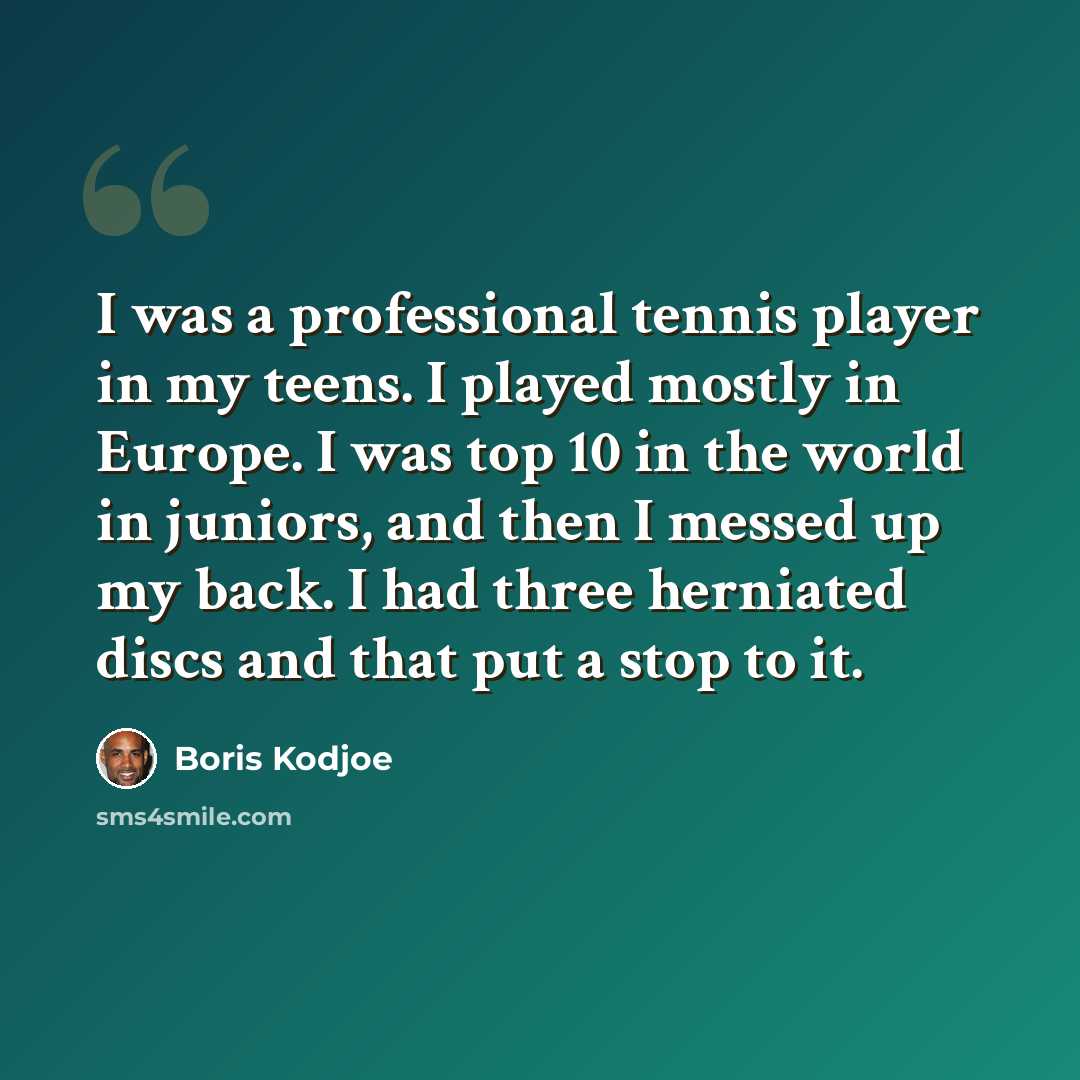“I was a professional tennis player in my teens. I played mostly in Europe. I was top 10 in the world in juniors, and then I messed up my back. I had three herniated discs and that put a stop to it.” quote by Boris Kodjoe