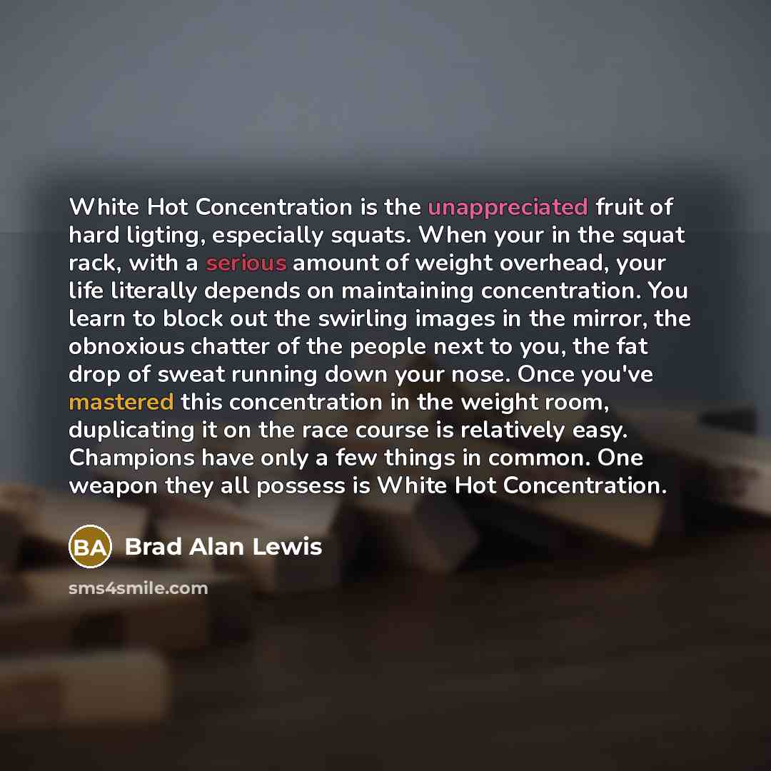 “White Hot Concentration is the unappreciated fruit of hard ligting, especially squats. When your in the squat rack, with a serious amount of weight overhead, your life literally depends on maintaining concentration. You learn to block out the swirling images in the mirror, the obnoxious chatter of…” quote by Brad Alan Lewis