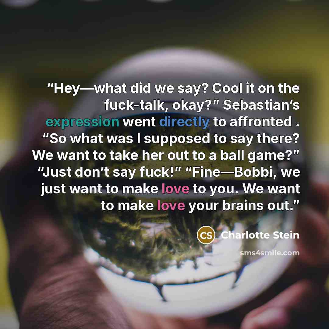 “Hey—what did we say? Cool it on the fuck-talk, okay?” Sebastian’s expression went directly to affronted . “So what was I supposed to say there? We want to take her out to a ball game?” “Just don’t say fuck!” “Fine—Bobbi, we just want to make love to you. We want to make love your brains out.” quote by Charlotte Stein