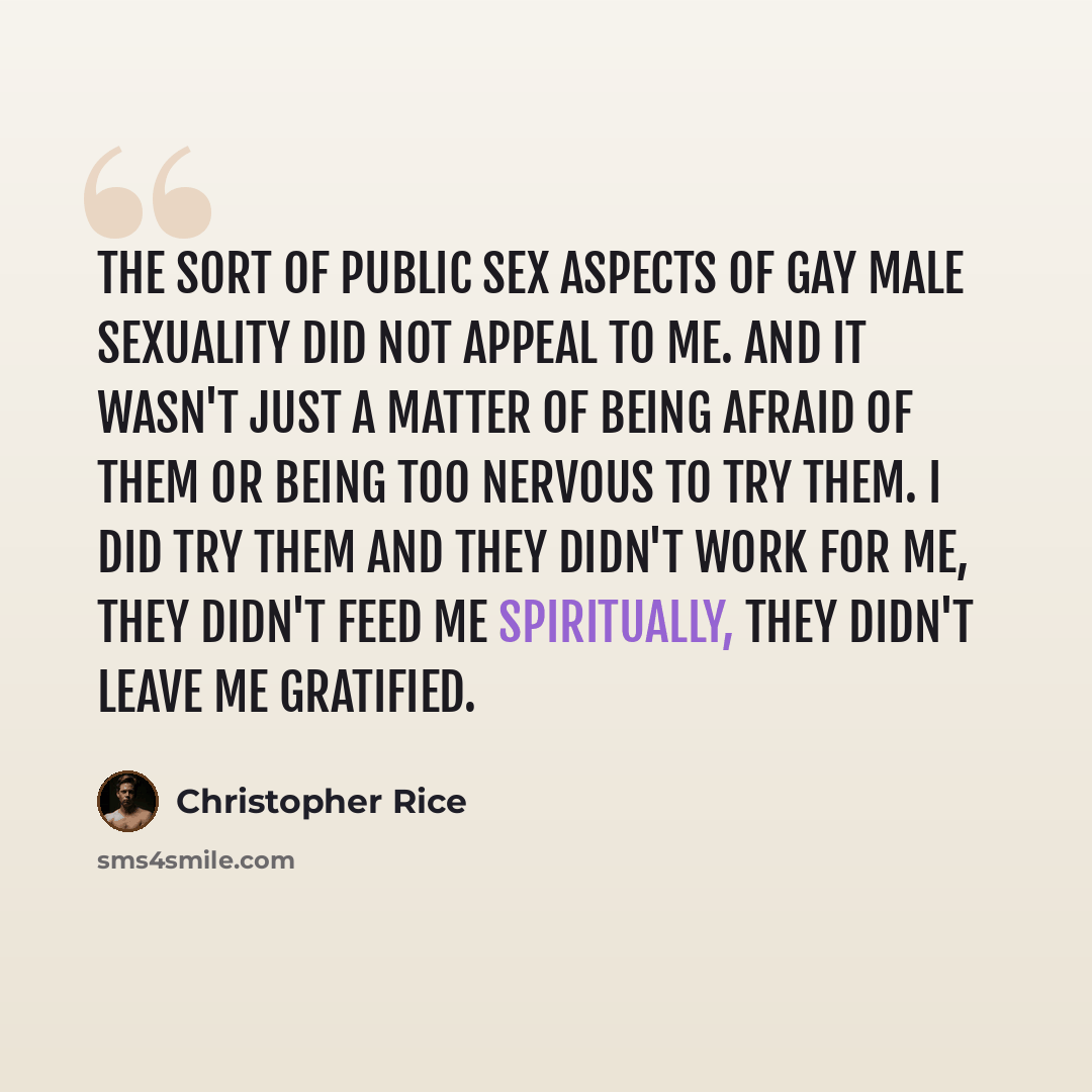 “The sort of public sex aspects of gay male sexuality did not appeal to me. And it wasn't just a matter of being afraid of them or being too nervous to try them. I did try them and they didn't work for me, they didn't feed me spiritually, they didn't leave me gratified.” quote by Christopher Rice