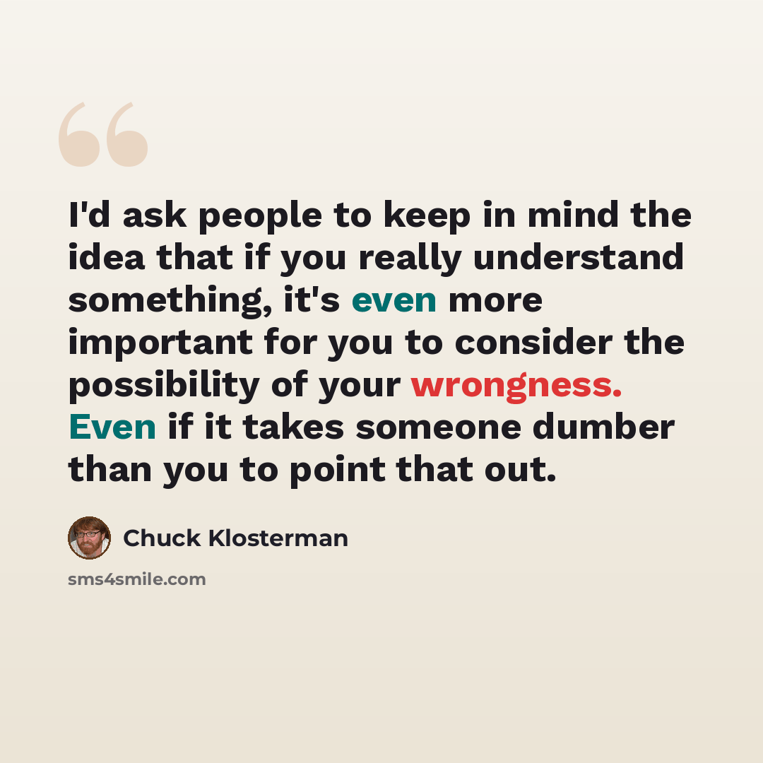 “I'd ask people to keep in mind the idea that if you really understand something, it's even more important for you to consider the possibility of your wrongness. Even if it takes someone dumber than you to point that out.” quote by Chuck Klosterman