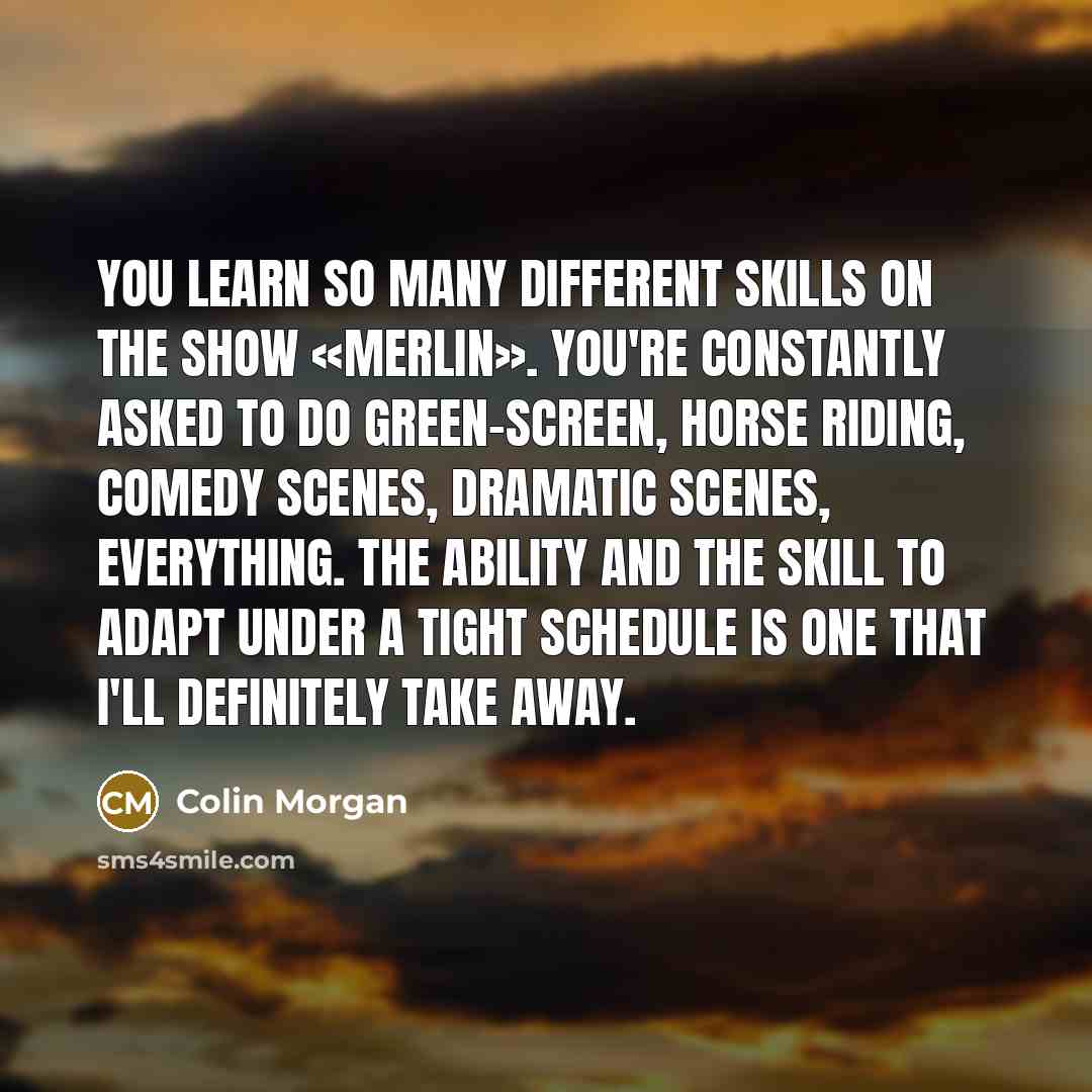 “You learn so many different skills on the show «Merlin». You're constantly asked to do green-screen, horse riding, comedy scenes, dramatic scenes, everything. The ability and the skill to adapt under a tight schedule is one that I'll definitely take away.” quote by Colin Morgan