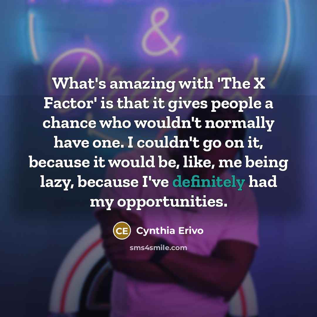 “What's amazing with 'The X Factor' is that it gives people a chance who wouldn't normally have one. I couldn't go on it, because it would be, like, me being lazy, because I've definitely had my opportunities.” quote by Cynthia Erivo