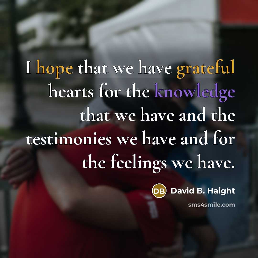 “I hope that we have grateful hearts for the knowledge that we have and the testimonies we have and for the feelings we have.” quote by David B. Haight