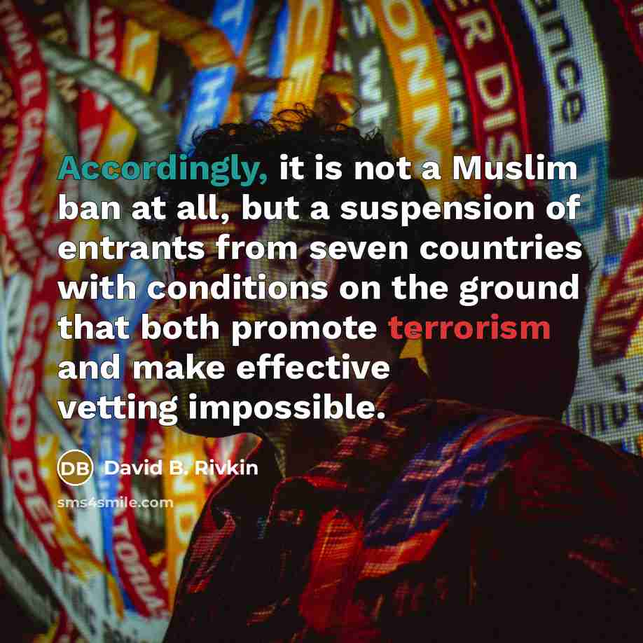 “Accordingly, it is not a Muslim ban at all, but a suspension of entrants from seven countries with conditions on the ground that both promote terrorism and make effective vetting impossible.” quote by David B. Rivkin