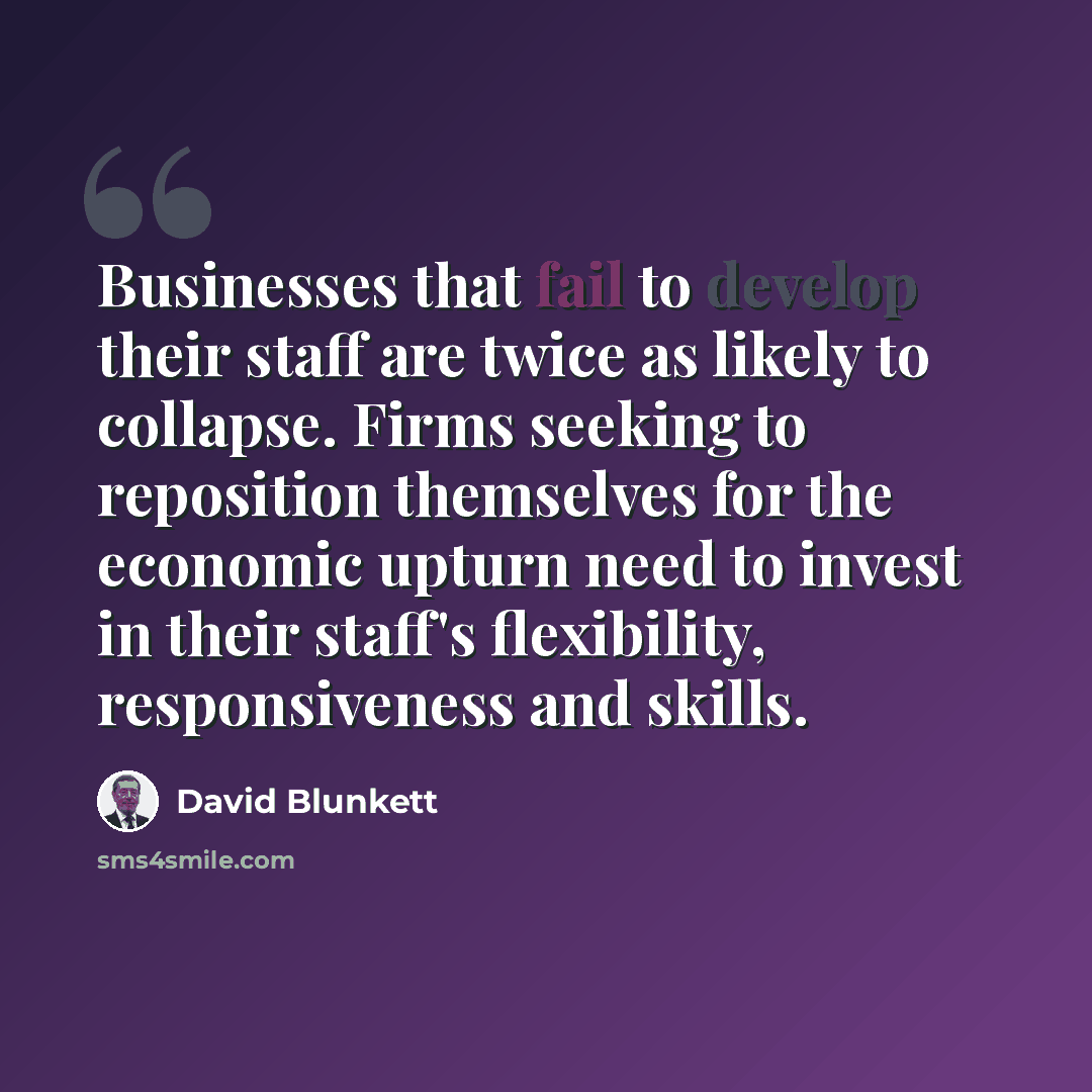 “Businesses that fail to develop their staff are twice as likely to collapse. Firms seeking to reposition themselves for the economic upturn need to invest in their staff's flexibility, responsiveness and skills.” quote by David Blunkett