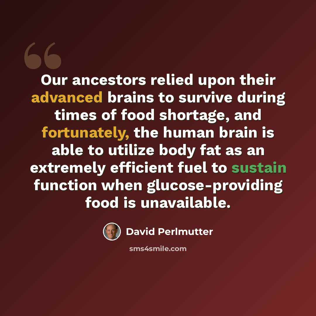 “Our ancestors relied upon their advanced brains to survive during times of food shortage, and fortunately, the human brain is able to utilize body fat as an extremely efficient fuel to sustain function when glucose-providing food is unavailable.” quote by David Perlmutter