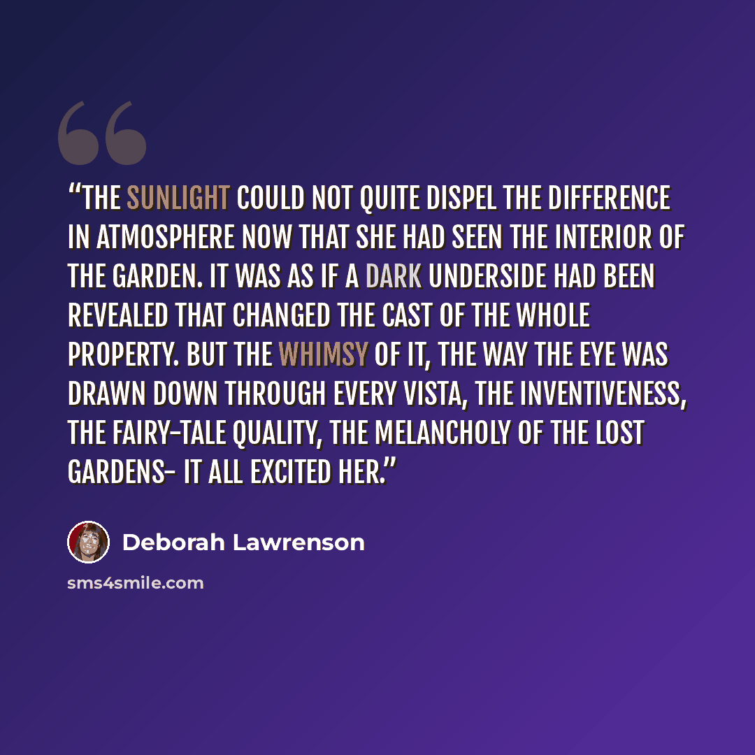 “The sunlight could not quite dispel the difference in atmosphere now that she had seen the interior of the garden. It was as if a dark underside had been revealed that changed the cast of the whole property. But the whimsy of it, the way the eye was drawn down through every vista, the…” quote by Deborah Lawrenson