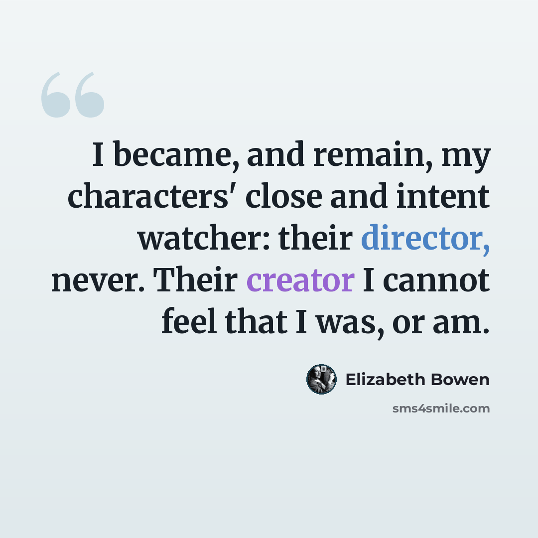 “I became, and remain, my characters' close and intent watcher: their director, never. Their creator I cannot feel that I was, or am.” quote by Elizabeth Bowen
