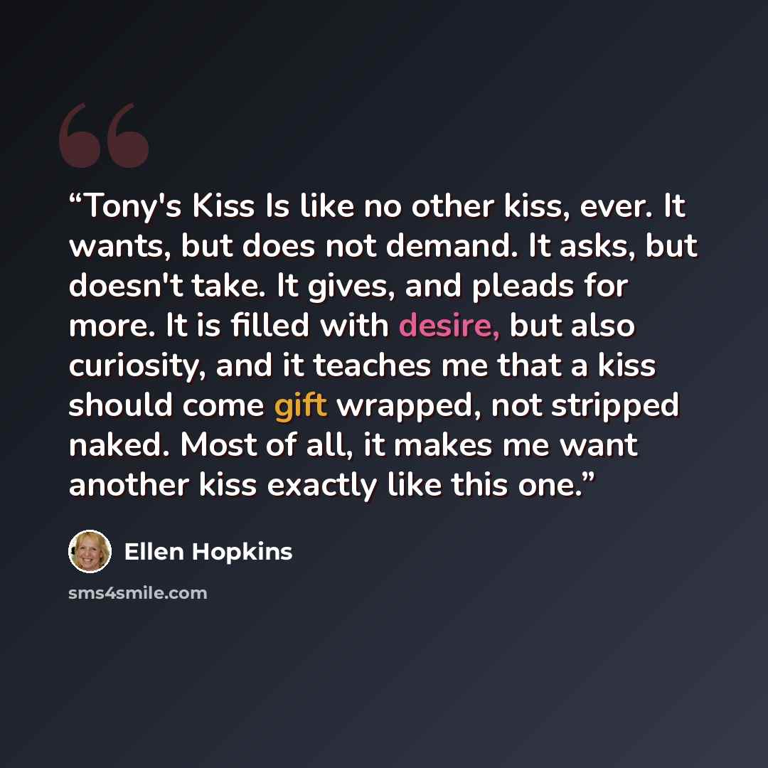 “Tony's Kiss Is like no other kiss, ever. It wants, but does not demand. It asks, but doesn't take. It gives, and pleads for more. It is filled with desire, but also curiosity, and it teaches me that a kiss should come gift wrapped, not stripped naked. Most of all, it makes me want another kiss…” quote by Ellen Hopkins