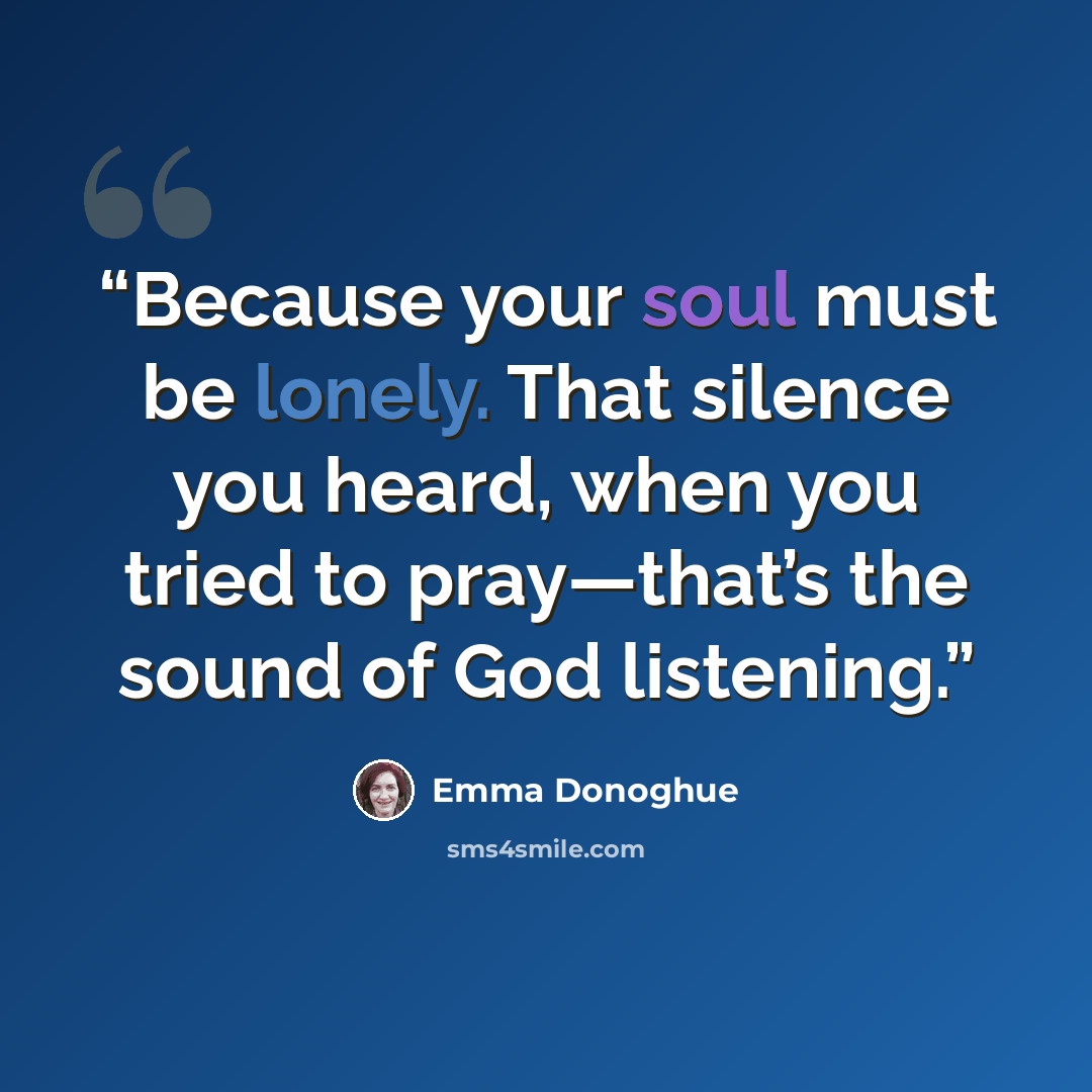 “Because your soul must be lonely. That silence you heard, when you tried to pray—that’s the sound of God listening.” quote by Emma Donoghue