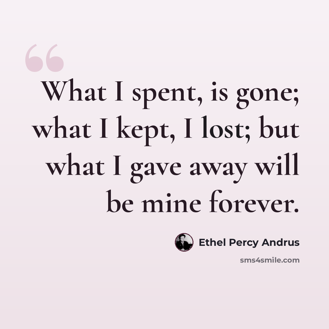 “What I spent, is gone; what I kept, I lost; but what I gave away will be mine forever.” quote by Ethel Percy Andrus
