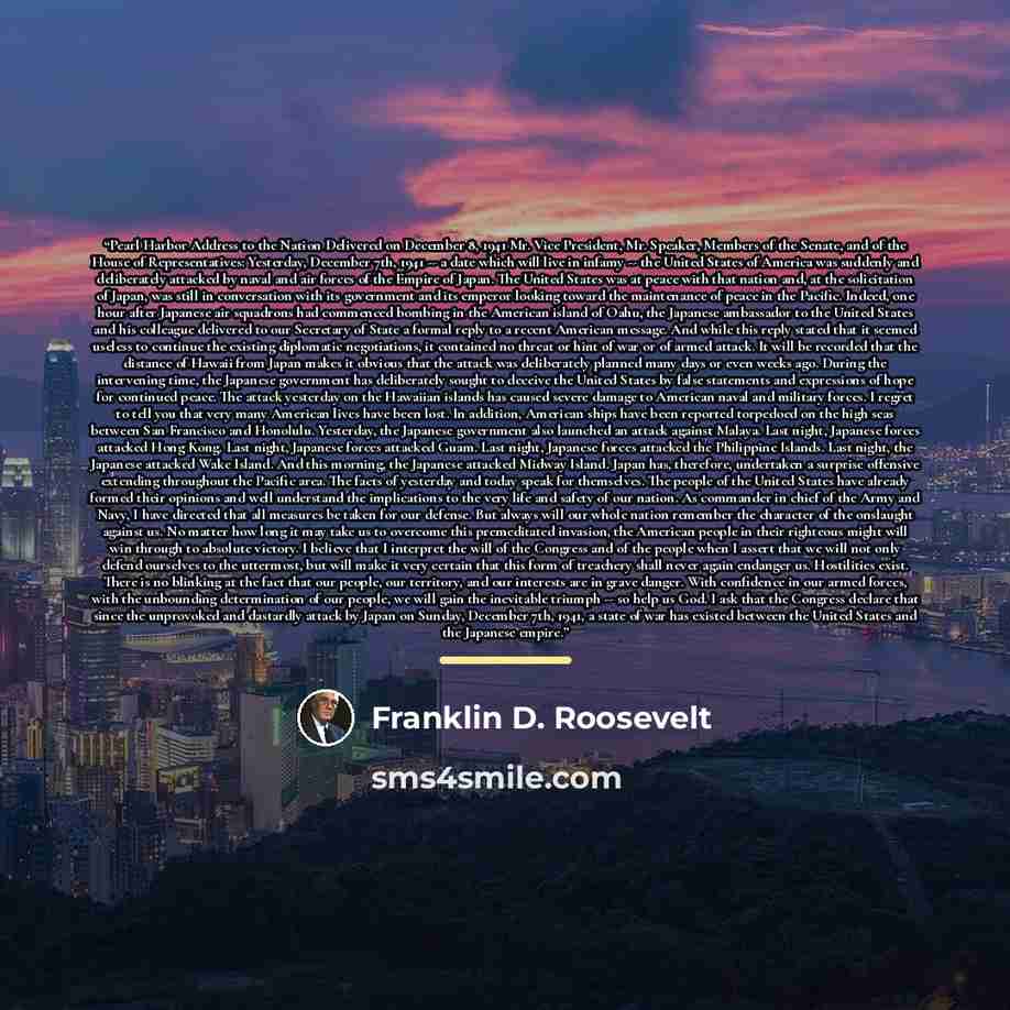 “Pearl Harbor Address to the Nation Delivered on December 8, 1941 Mr. Vice President, Mr. Speaker, Members of the Senate, and of the House of Representatives: Yesterday, December 7th, 1941 -- a date which will live in infamy -- the United States of America was suddenly and deliberately attacked by…” quote by Franklin D. Roosevelt