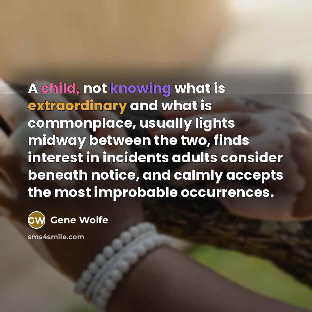 “A child, not knowing what is extraordinary and what is commonplace, usually lights midway between the two, finds interest in incidents adults consider beneath notice, and calmly accepts the most improbable occurrences.” quote by Gene Wolfe