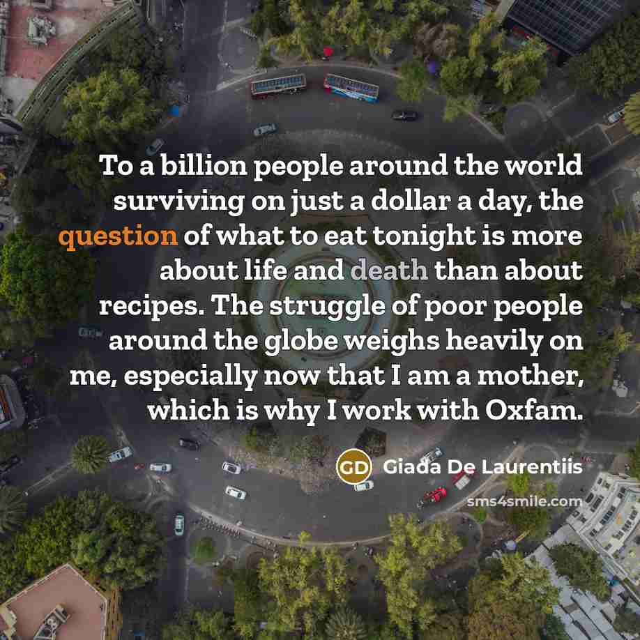 “To a billion people around the world surviving on just a dollar a day, the question of what to eat tonight is more about life and death than about recipes. The struggle of poor people around the globe weighs heavily on me, especially now that I am a mother, which is why I work with Oxfam.” quote by Giada De Laurentiis