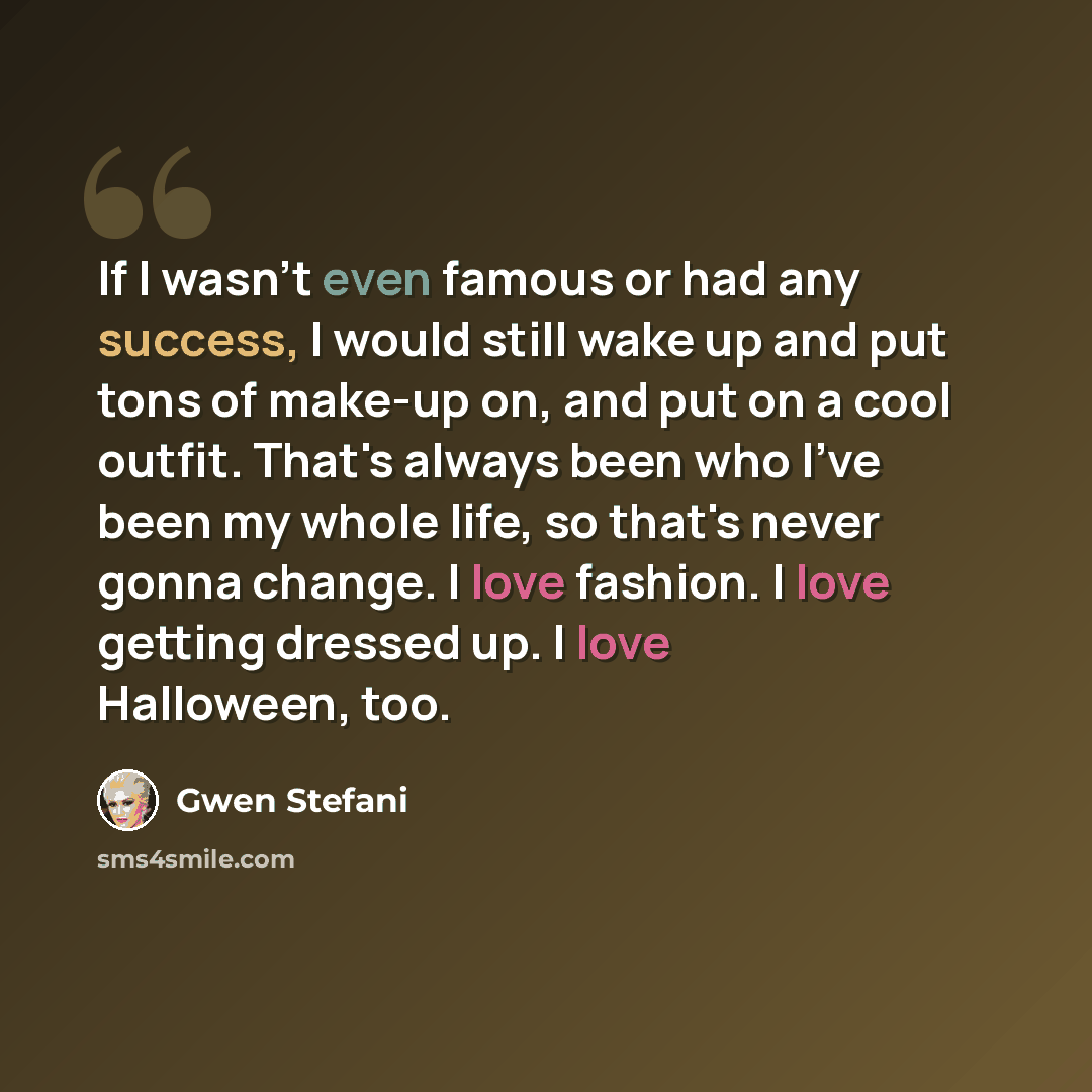 “If I wasn't even famous or had any success, I would still wake up and put tons of make-up on, and put on a cool outfit. That's always been who I've been my whole life, so that's never gonna change. I love fashion. I love getting dressed up. I love Halloween, too.” quote by Gwen Stefani