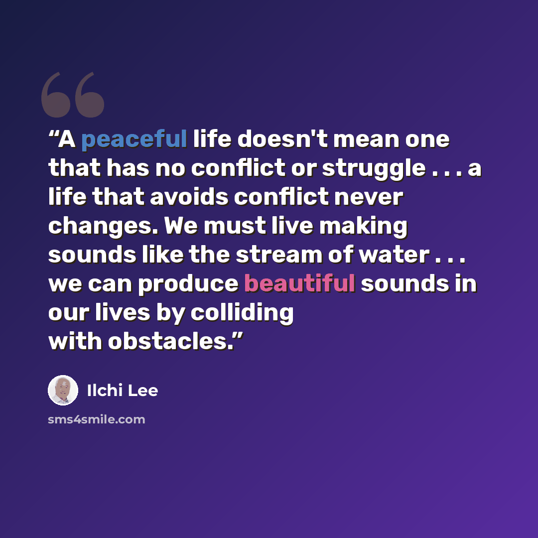 “A peaceful life doesn't mean one that has no conflict or struggle . . . a life that avoids conflict never changes. We must live making sounds like the stream of water . . . we can produce beautiful sounds in our lives by colliding with obstacles.” quote by Ilchi Lee