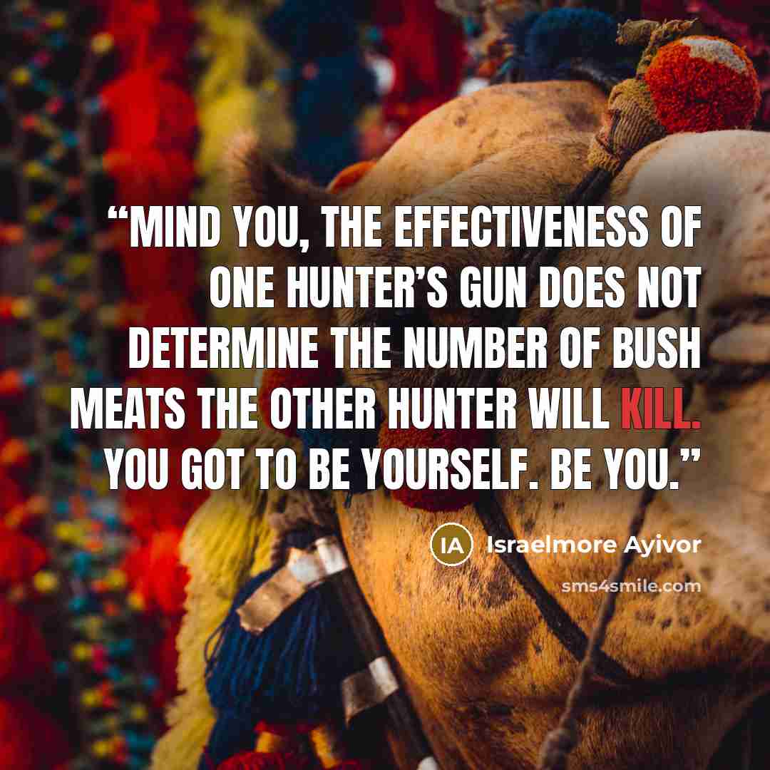 “Mind you, the effectiveness of one hunter’s gun does not determine the number of bush meats the other hunter will kill. You got to be yourself. Be you.” quote by Israelmore Ayivor