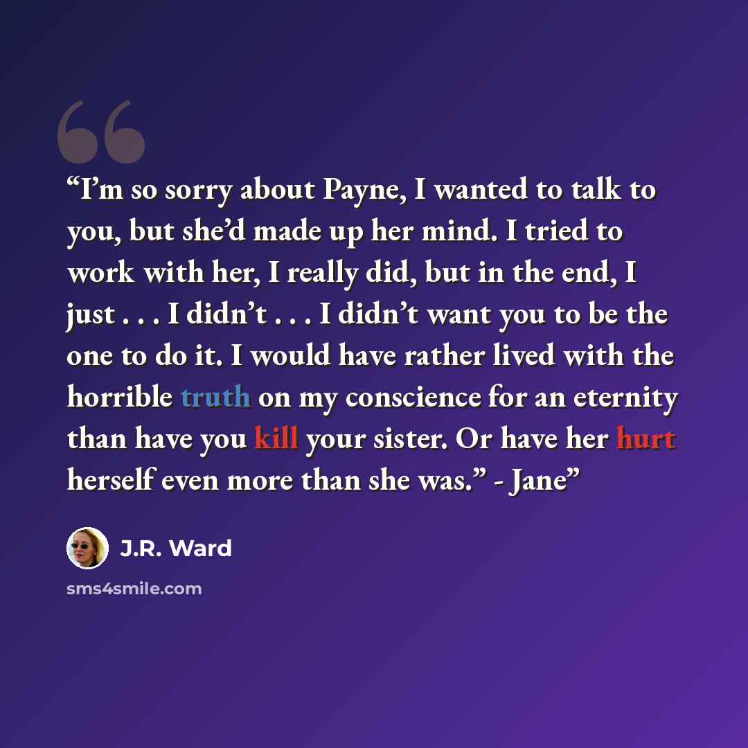 “I’m so sorry about Payne, I wanted to talk to you, but she’d made up her mind. I tried to work with her, I really did, but in the end, I just . . . I didn’t . . . I didn’t want you to be the one to do it. I would have rather lived with the horrible truth on my conscience for an eternity than have…” quote by J.R. Ward