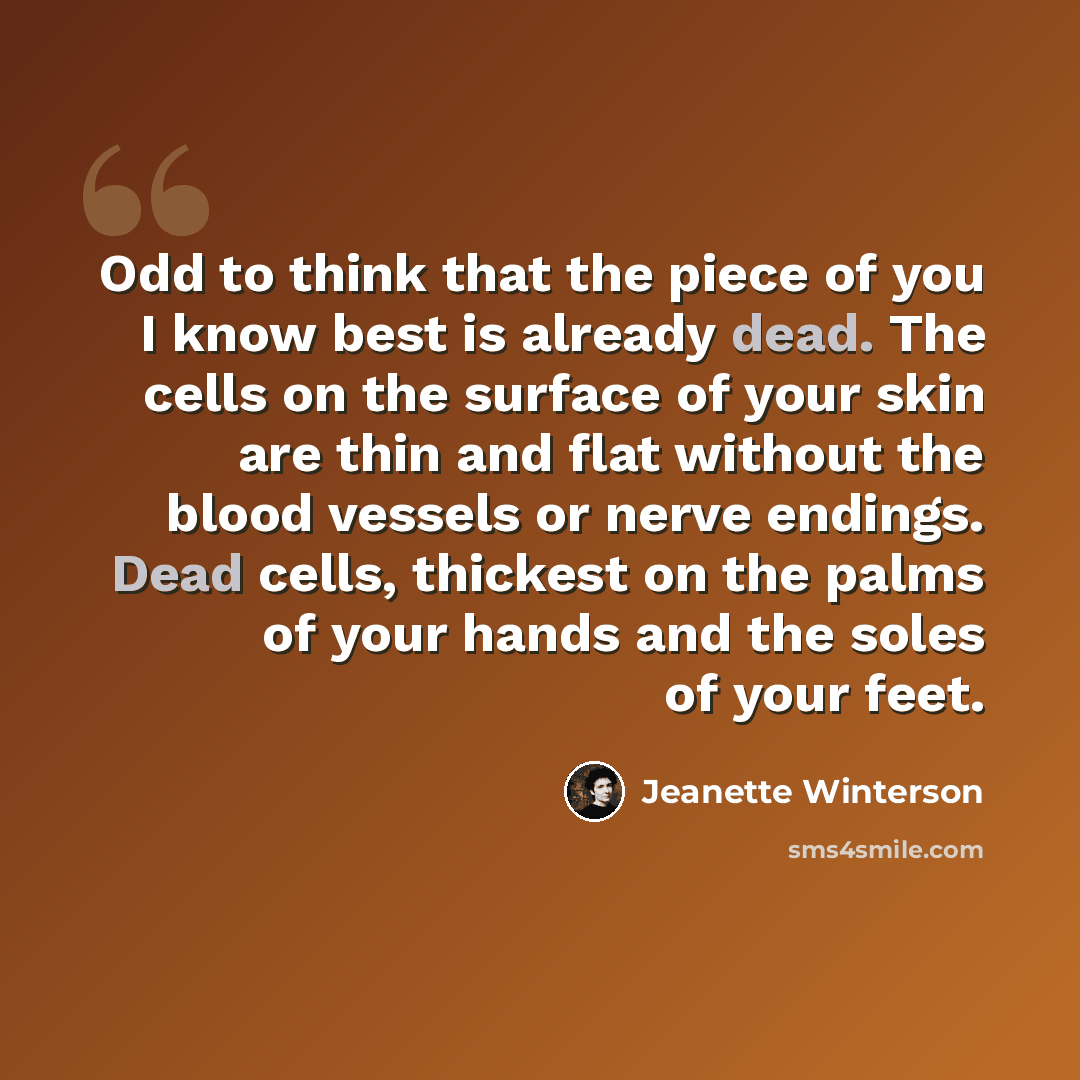 “Odd to think that the piece of you I know best is already dead. The cells on the surface of your skin are thin and flat without the blood vessels or nerve endings. Dead cells, thickest on the palms of your hands and the soles of your feet.” quote by Jeanette Winterson