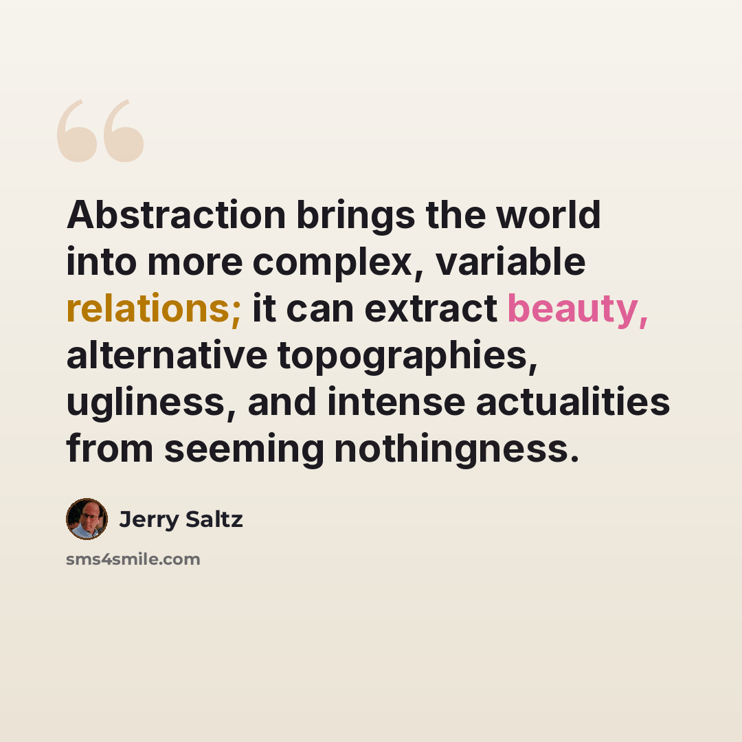 “Abstraction brings the world into more complex, variable relations; it can extract beauty, alternative topographies, ugliness, and intense actualities from seeming nothingness.” quote by Jerry Saltz