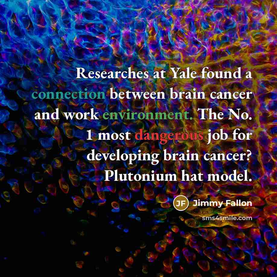 “Researches at Yale found a connection between brain cancer and work environment. The No. 1 most dangerous job for developing brain cancer? Plutonium hat model.” quote by Jimmy Fallon
