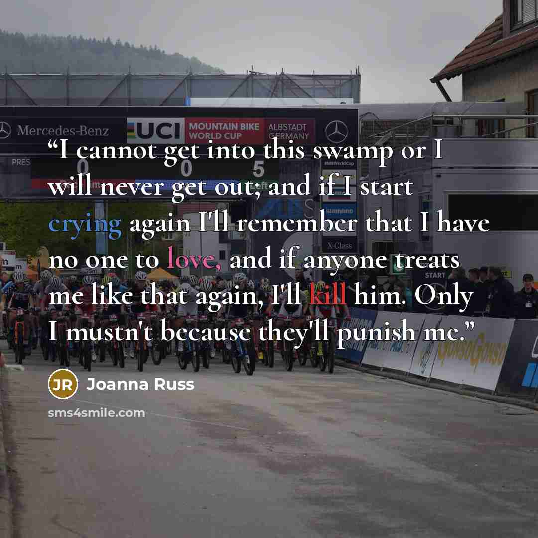 “I cannot get into this swamp or I will never get out; and if I start crying again I'll remember that I have no one to love, and if anyone treats me like that again, I'll kill him. Only I mustn't because they'll punish me.” quote by Joanna Russ