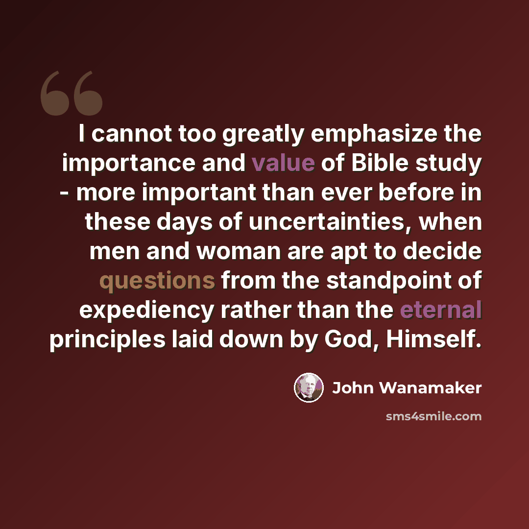 “I cannot too greatly emphasize the importance and value of Bible study - more important than ever before in these days of uncertainties, when men and woman are apt to decide questions from the standpoint of expediency rather than the eternal principles laid down by God, Himself.” quote by John Wanamaker