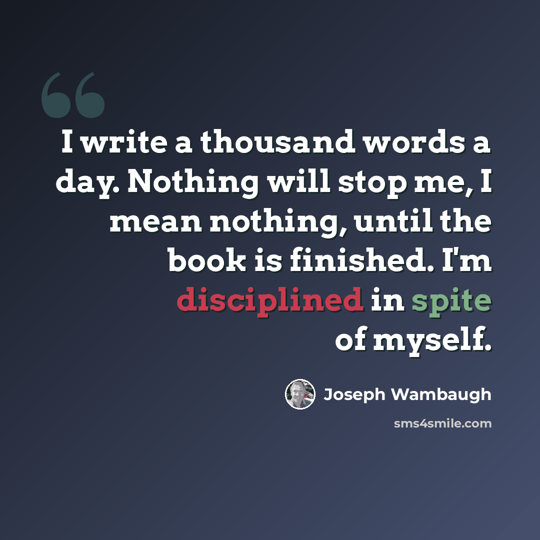 “I write a thousand words a day. Nothing will stop me, I mean nothing, until the book is finished. I'm disciplined in spite of myself.” quote by Joseph Wambaugh