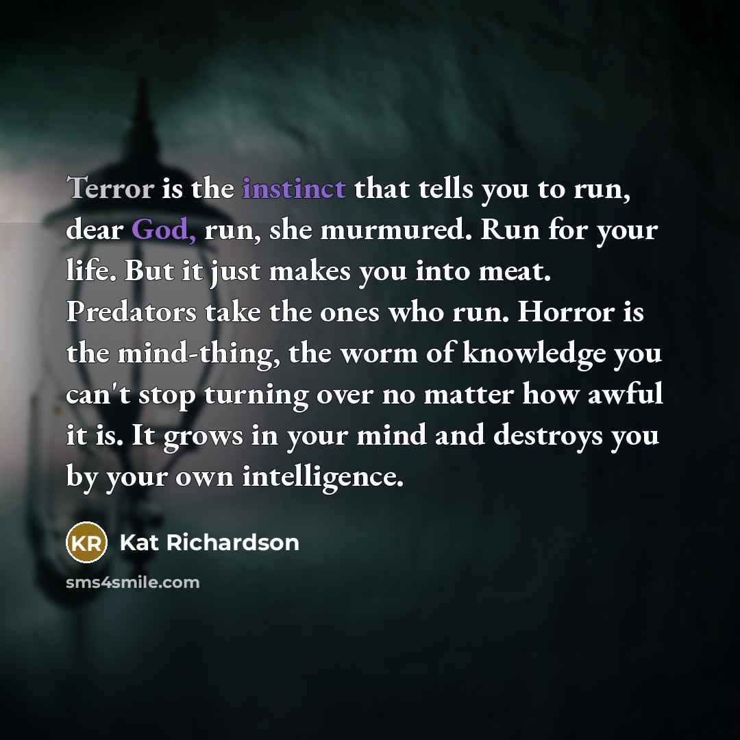“Terror is the instinct that tells you to run, dear God, run, she murmured. Run for your life. But it just makes you into meat. Predators take the ones who run. Horror is the mind-thing, the worm of knowledge you can't stop turning over no matter how awful it is. It grows in your mind and destroys…” quote by Kat Richardson