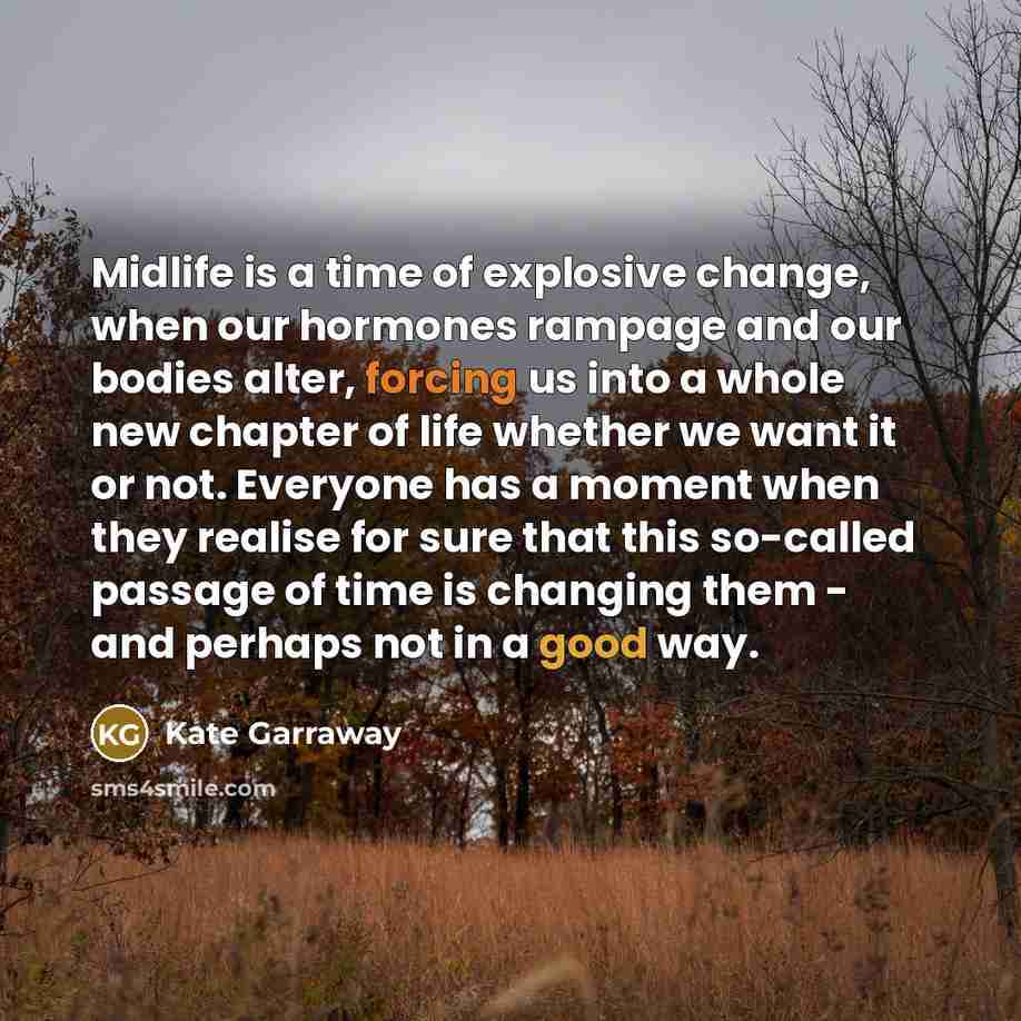 “Midlife is a time of explosive change, when our hormones rampage and our bodies alter, forcing us into a whole new chapter of life whether we want it or not. Everyone has a moment when they realise for sure that this so-called passage of time is changing them - and perhaps not in a good way.” quote by Kate Garraway