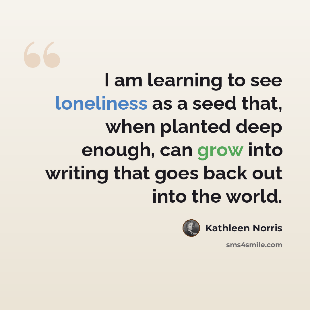 “I am learning to see loneliness as a seed that, when planted deep enough, can grow into writing that goes back out into the world.” quote by Kathleen Norris