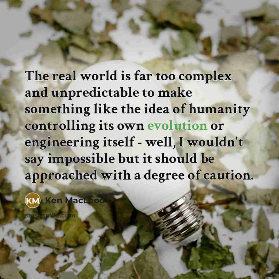 “The real world is far too complex and unpredictable to make something like the idea of humanity controlling its own evolution or engineering itself - well, I wouldn't say impossible but it should be approached with a degree of caution.” quote by Ken MacLeod