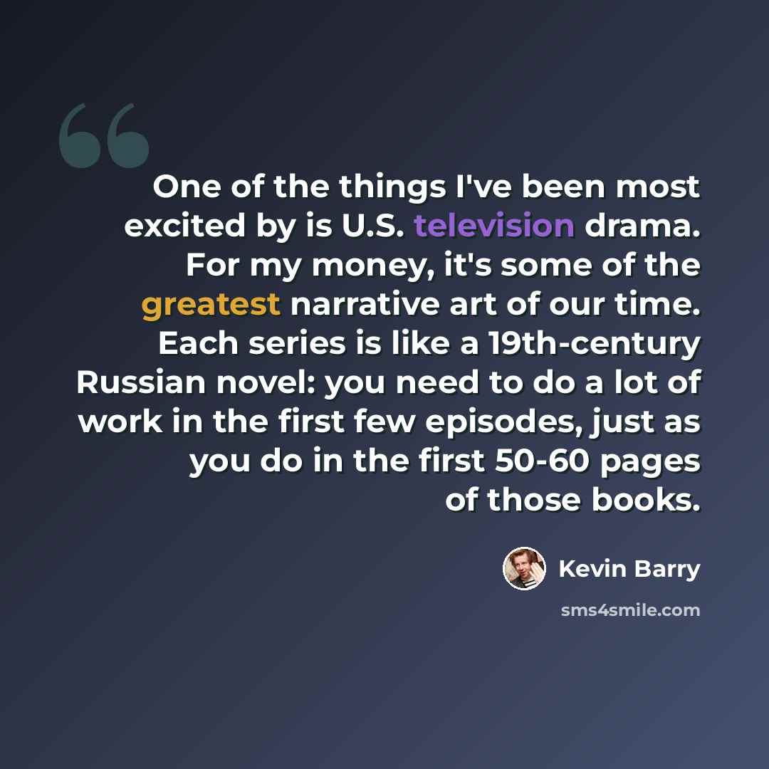 “One of the things I've been most excited by is U.S. television drama. For my money, it's some of the greatest narrative art of our time. Each series is like a 19th-century Russian novel: you need to do a lot of work in the first few episodes, just as you do in the first 50-60 pages of those books.” quote by Kevin Barry