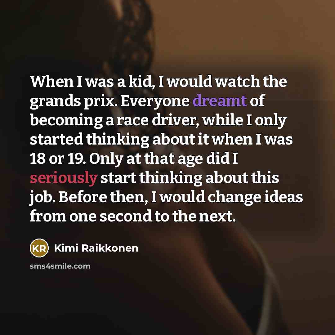 “When I was a kid, I would watch the grands prix. Everyone dreamt of becoming a race driver, while I only started thinking about it when I was 18 or 19. Only at that age did I seriously start thinking about this job. Before then, I would change ideas from one second to the next.” quote by Kimi Raikkonen