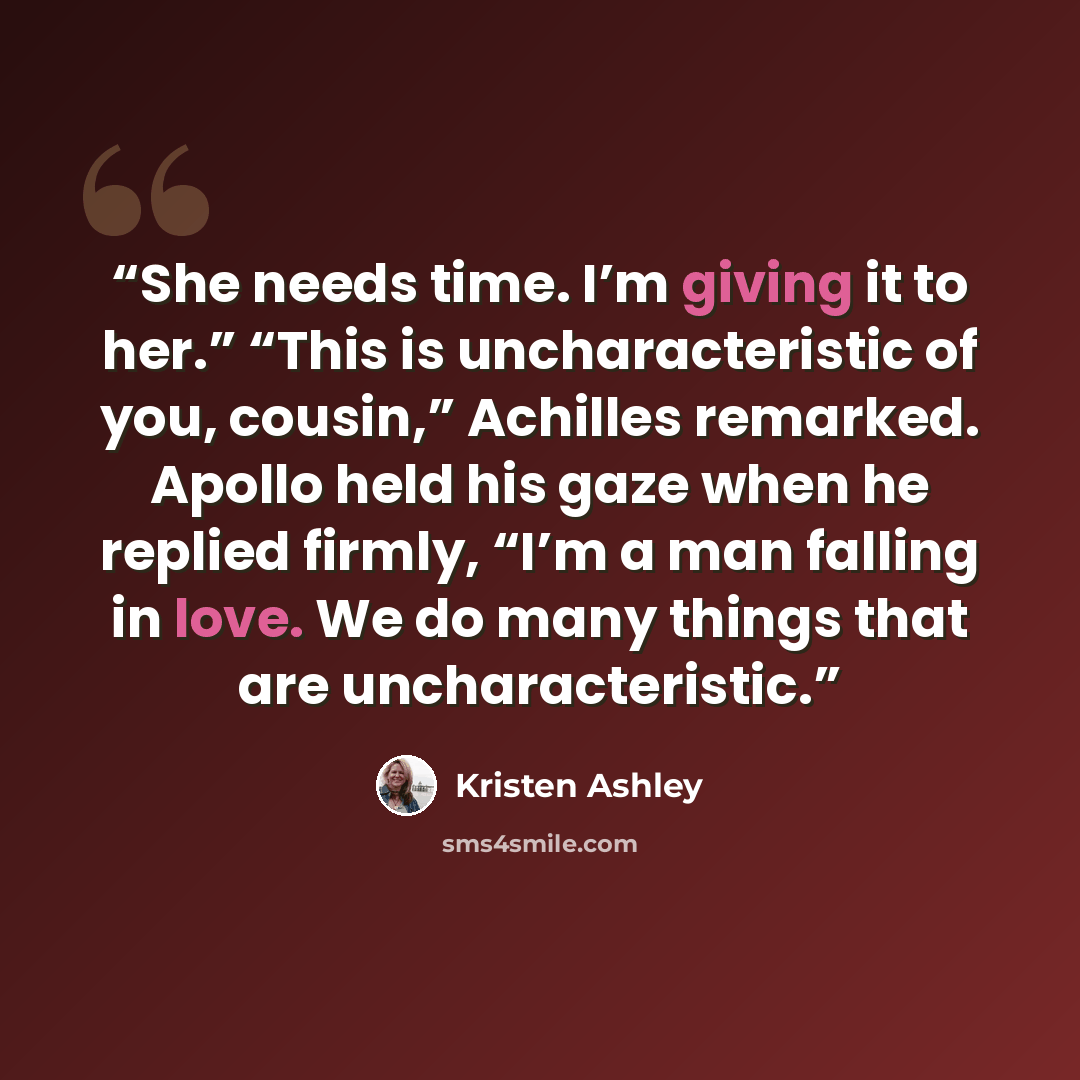 “She needs time. I’m giving it to her.” “This is uncharacteristic of you, cousin,” Achilles remarked. Apollo held his gaze when he replied firmly, “I’m a man falling in love. We do many things that are uncharacteristic.” quote by Kristen Ashley
