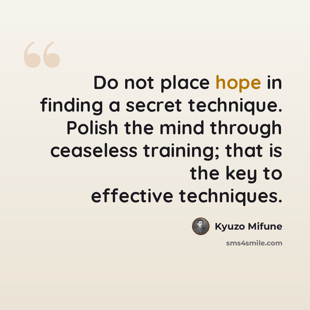 “Do not place hope in finding a secret technique. Polish the mind through ceaseless training; that is the key to effective techniques.” quote by Kyuzo Mifune