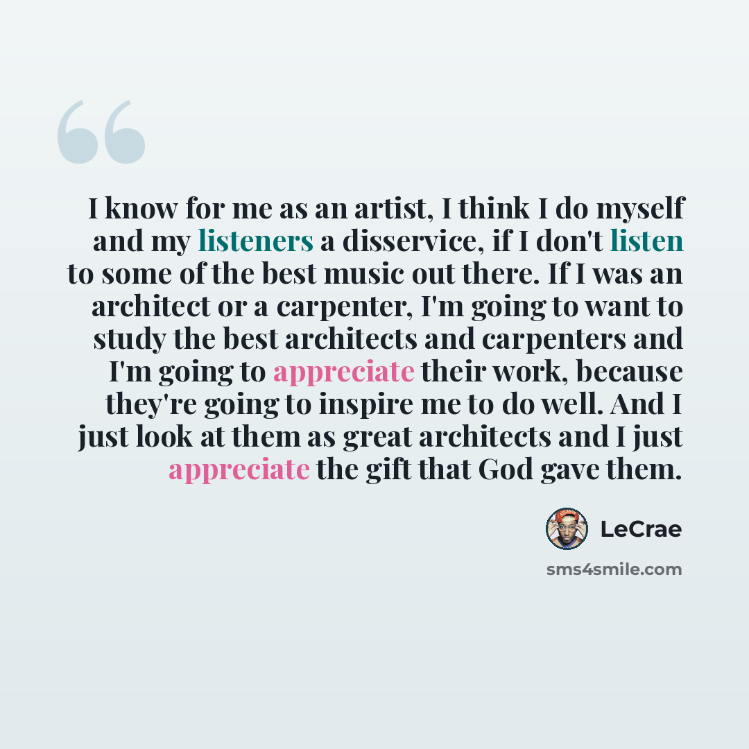 “I know for me as an artist, I think I do myself and my listeners a disservice, if I don't listen to some of the best music out there. If I was an architect or a carpenter, I'm going to want to study the best architects and carpenters and I'm going to appreciate their work, because they're going to…” quote by LeCrae