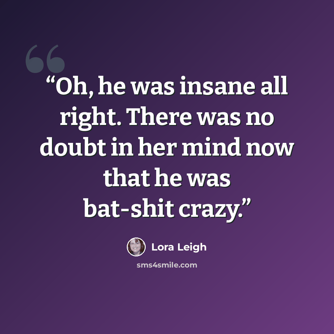 “Oh, he was insane all right. There was no doubt in her mind now that he was bat-shit crazy.” quote by Lora Leigh