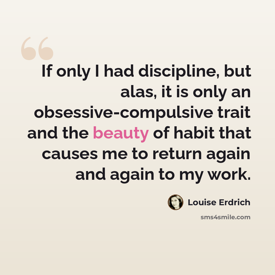 “If only I had discipline, but alas, it is only an obsessive-compulsive trait and the beauty of habit that causes me to return again and again to my work.” quote by Louise Erdrich