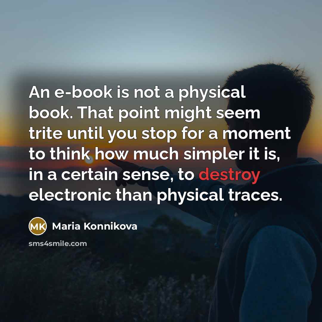 “An e-book is not a physical book. That point might seem trite until you stop for a moment to think how much simpler it is, in a certain sense, to destroy electronic than physical traces.” quote by Maria Konnikova