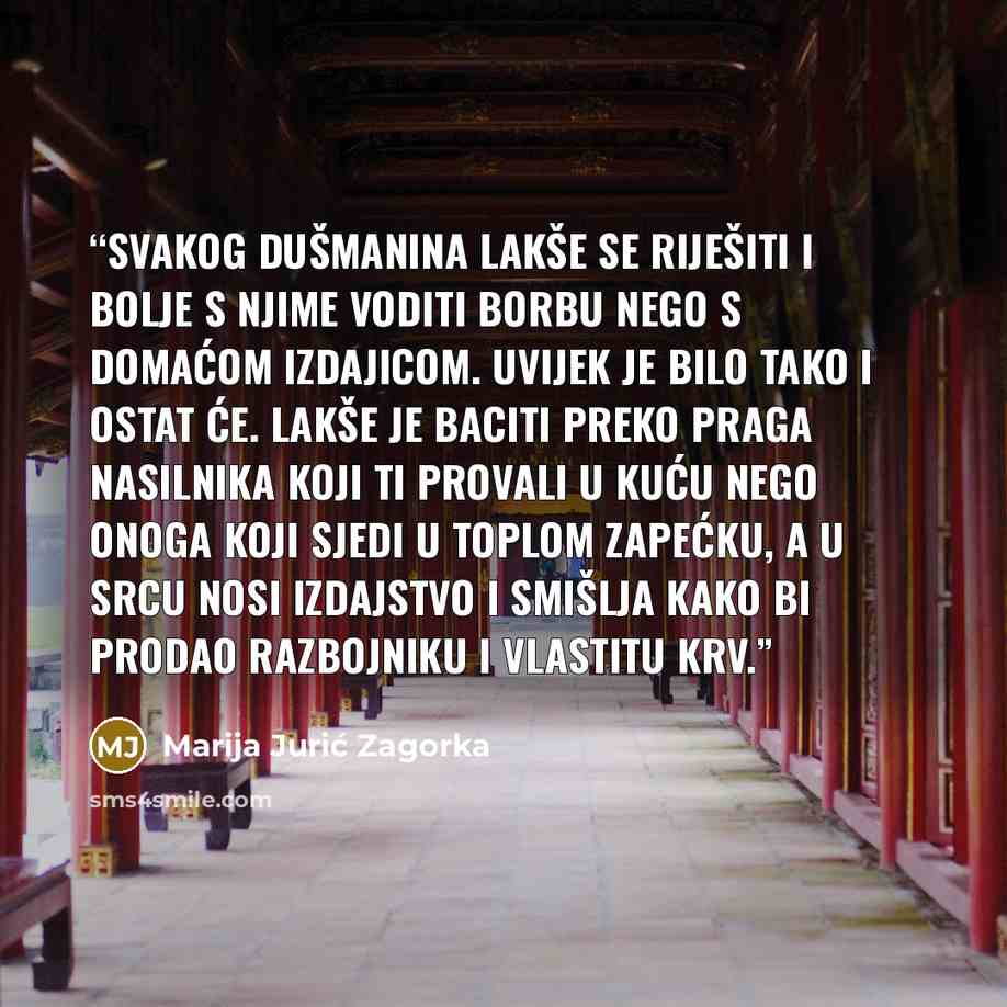“Svakog dušmanina lakše se riješiti i bolje s njime voditi borbu nego s domaćom izdajicom. Uvijek je bilo tako i ostat će. Lakše je baciti preko praga nasilnika koji ti provali u kuću nego onoga koji sjedi u toplom zapećku, a u srcu nosi izdajstvo i smišlja kako bi prodao razbojniku i vlastitu krv.” quote by Marija Jurić Zagorka