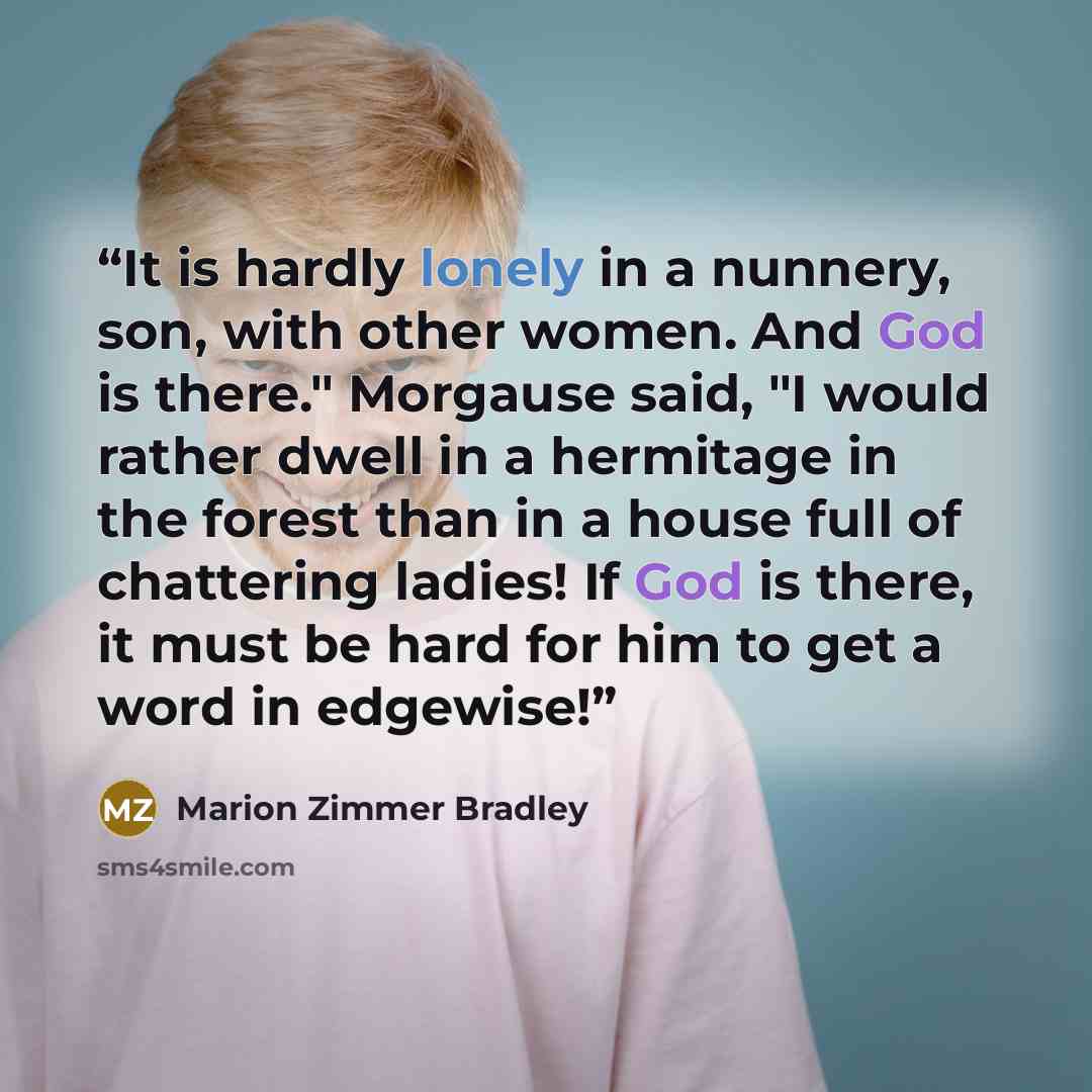 “It is hardly lonely in a nunnery, son, with other women. And God is there." Morgause said, "I would rather dwell in a hermitage in the forest than in a house full of chattering ladies! If God is there, it must be hard for him to get a word in edgewise!” quote by Marion Zimmer Bradley
