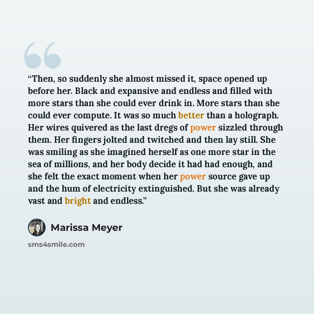 “Then, so suddenly she almost missed it, space opened up before her. Black and expansive and endless and filled with more stars than she could ever drink in. More stars than she could ever compute. It was so much better than a holograph. Her wires quivered as the last dregs of power sizzled through…” quote by Marissa Meyer
