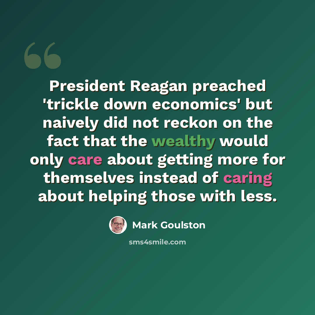 “President Reagan preached 'trickle down economics' but naively did not reckon on the fact that the wealthy would only care about getting more for themselves instead of caring about helping those with less.” quote by Mark Goulston