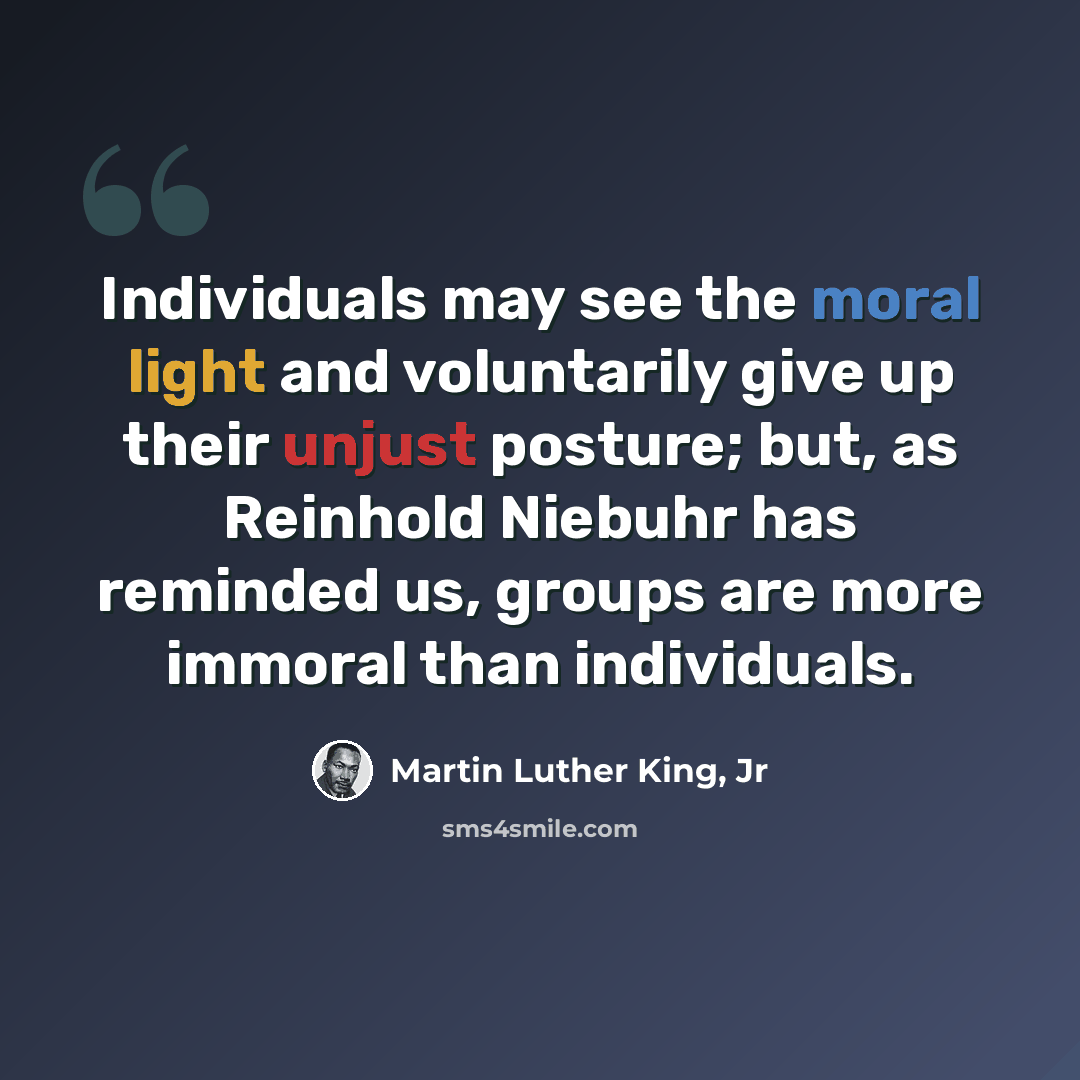 “Individuals may see the moral light and voluntarily give up their unjust posture; but, as Reinhold Niebuhr has reminded us, groups are more immoral than individuals.” quote by Martin Luther King, Jr