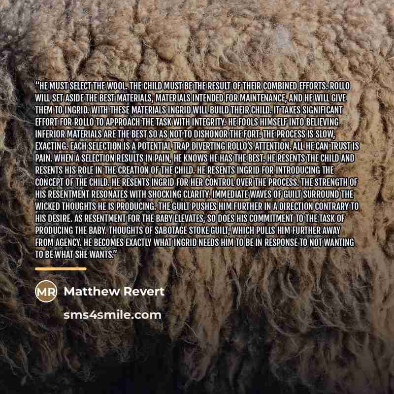 “He must select the wool. The child must be the result of their combined efforts. Rollo will set aside the best materials, materials intended for maintenance, and he will give them to Ingrid. With these materials Ingrid will build their child. It takes significant effort for Rollo to approach the…” quote by Matthew Revert
